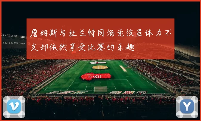 詹姆斯与杜兰特同场竞技虽体力不支却依然享受比赛的乐趣