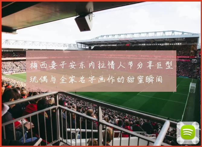 梅西妻子安东内拉情人节分享巨型玩偶与全家名字画作的甜蜜瞬间