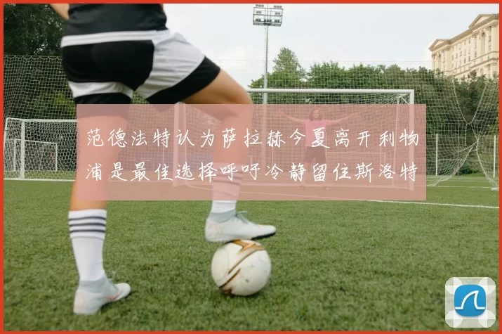 范德法特认为萨拉赫今夏离开利物浦是最佳选择呼吁冷静留住斯洛特