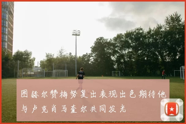 图赫尔赞梅努复出表现出色期待他与卢克肖马奎尔共同发光