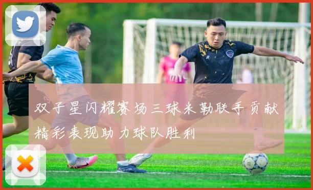 双子星闪耀赛场三球米勒联手贡献精彩表现助力球队胜利