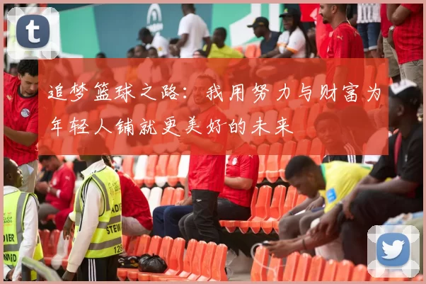 追梦篮球之路：我用努力与财富为年轻人铺就更美好的未来