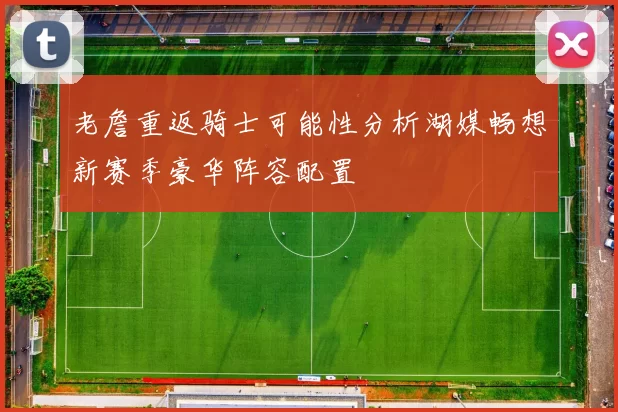 老詹重返骑士可能性分析湖媒畅想新赛季豪华阵容配置