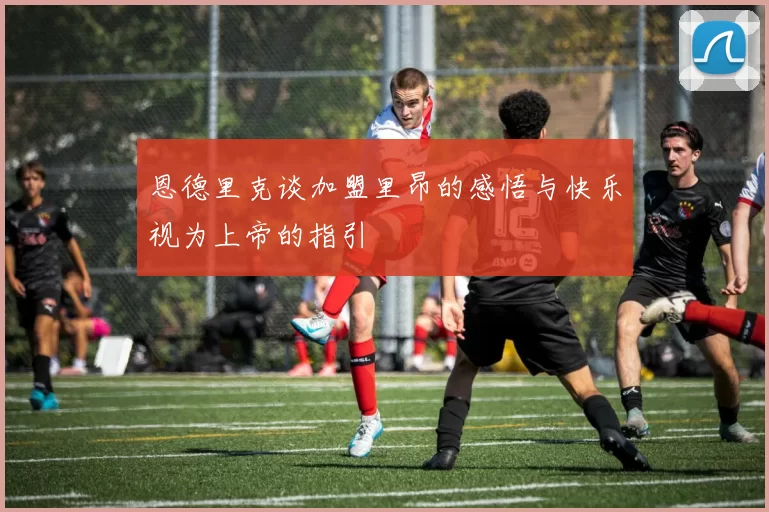恩德里克谈加盟里昂的感悟与快乐视为上帝的指引