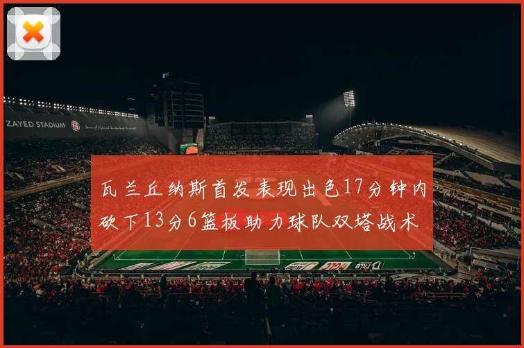 瓦兰丘纳斯首发表现出色17分钟内砍下13分6篮板助力球队双塔战术