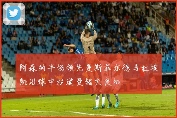 阿森纳半场领先曼斯菲尔德马杜埃凯进球中柱道曼错失良机