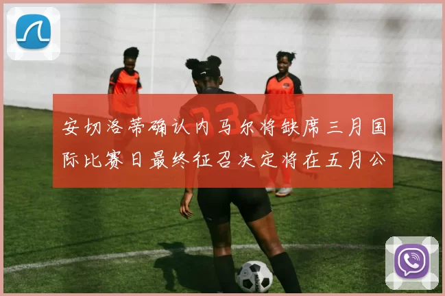 安切洛蒂确认内马尔将缺席三月国际比赛日最终征召决定将在五月公布