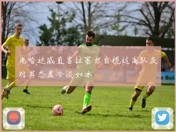 老哈达威直言拉塞尔自视过高队友对其态度冷淡如冰