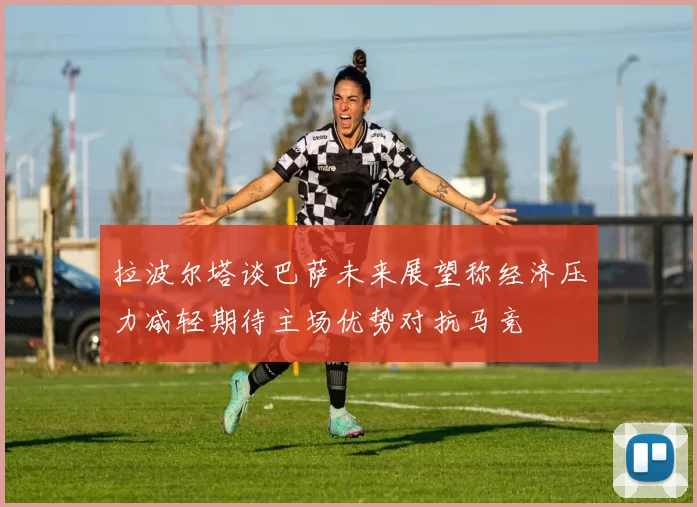 拉波尔塔谈巴萨未来展望称经济压力减轻期待主场优势对抗马竞