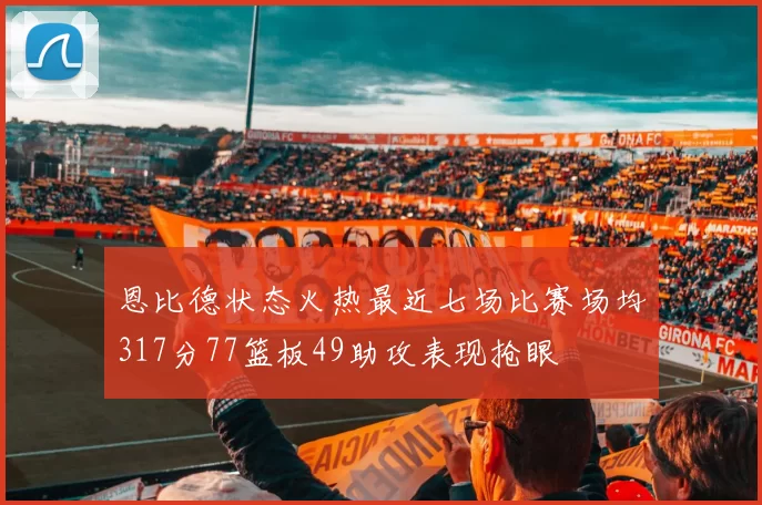 恩比德状态火热最近七场比赛场均317分77篮板49助攻表现抢眼