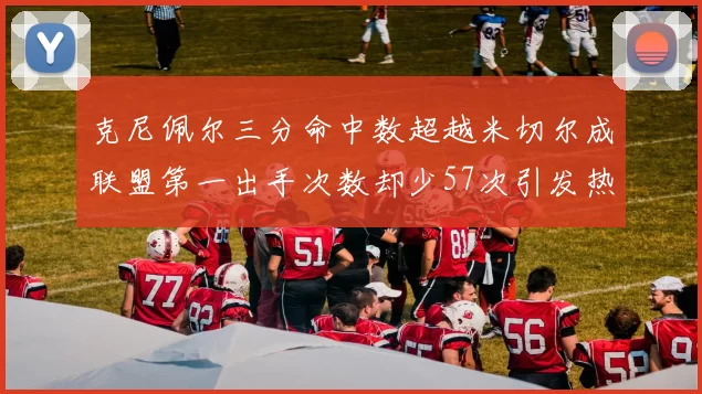 克尼佩尔三分命中数超越米切尔成联盟第一出手次数却少57次引发热议